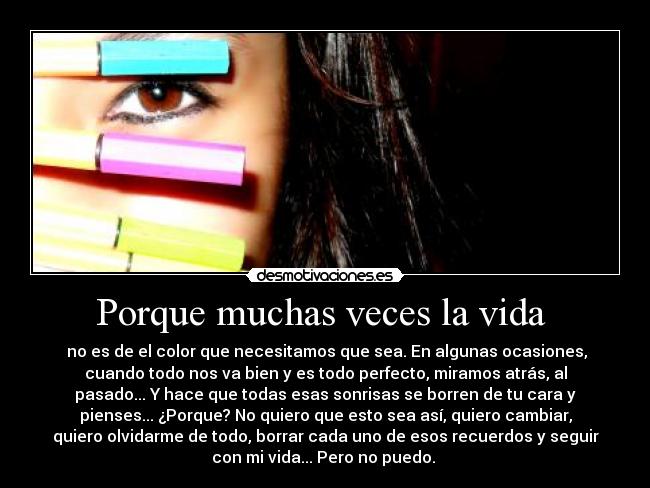 Porque muchas veces la vida  -  no es de el color que necesitamos que sea. En algunas ocasiones,
cuando todo nos va bien y es todo perfecto, miramos atrás, al
pasado... Y hace que todas esas sonrisas se borren de tu cara y
pienses... ¿Porque? No quiero que esto sea así, quiero cambiar,
quiero olvidarme de todo, borrar cada uno de esos recuerdos y seguir
con mi vida... Pero no puedo. 