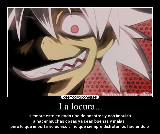 La locura... - siempre esta en cada uno de nosotros y nos impulsa
a hacer muchas cosas ya sean buenas y malas...
pero lo que importa no es eso si no que siempre disfrutamos haciéndolo