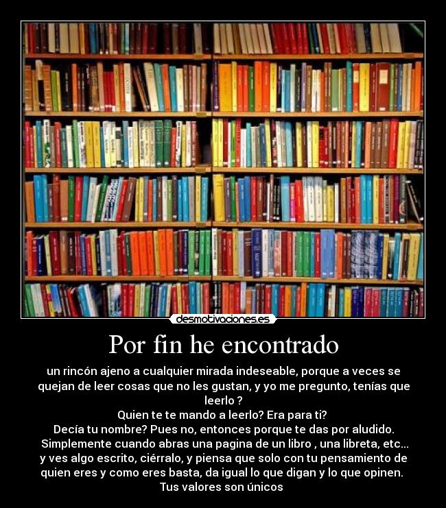 Por fin he encontrado - un rincón ajeno a cualquier mirada indeseable, porque a veces se
quejan de leer cosas que no les gustan, y yo me pregunto, tenías que
leerlo ?
Quien te te mando a leerlo? Era para ti?
Decía tu nombre? Pues no, entonces porque te das por aludido.
Simplemente cuando abras una pagina de un libro , una libreta, etc...
y ves algo escrito, ciérralo, y piensa que solo con tu pensamiento de
quien eres y como eres basta, da igual lo que digan y lo que opinen.
Tus valores son únicos