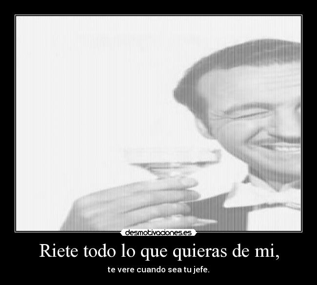 Riete todo lo que quieras de mi, - te vere cuando sea tu jefe.