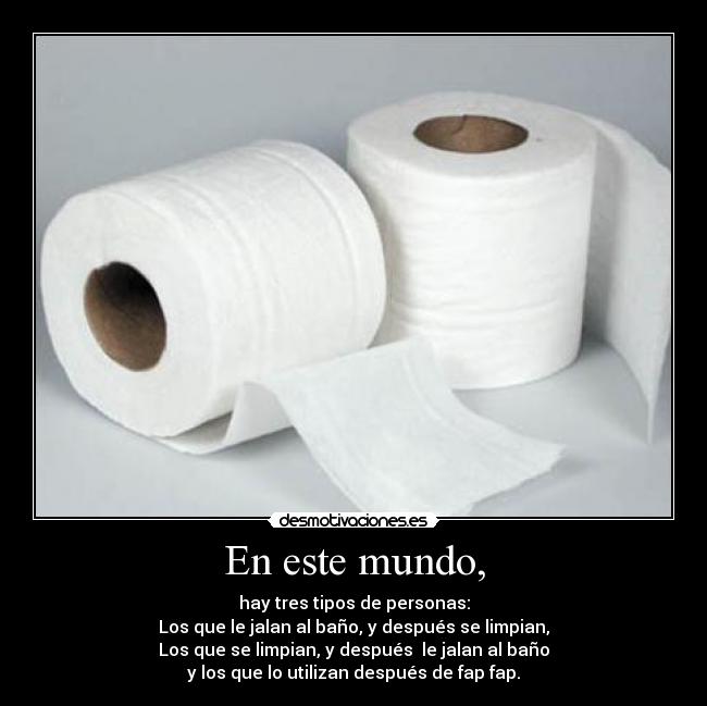 En este mundo, - hay tres tipos de personas:
Los que le jalan al baño, y después se limpian,
Los que se limpian, y después le jalan al baño
y los que lo utilizan después de fap fap.