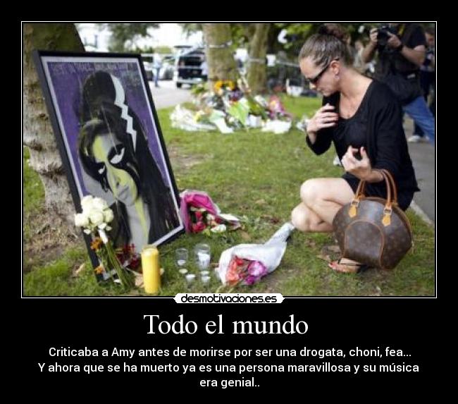 Todo el mundo - Criticaba a Amy antes de morirse por ser una drogata, choni, fea...
Y ahora que se ha muerto ya es una persona maravillosa y su música era genial..