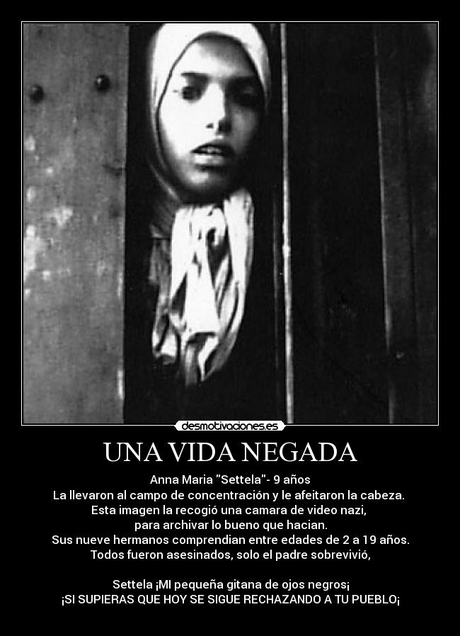 UNA VIDA NEGADA - Anna Maria Settela- 9 años
La llevaron al campo de concentración y le afeitaron la cabeza.
Esta imagen la recogió una camara de video nazi,
para archivar lo bueno que hacian.
Sus nueve hermanos comprendian entre edades de 2 a 19 años.
Todos fueron asesinados, solo el padre sobrevivió,
Settela ¡MI pequeña gitana de ojos negros¡
¡SI SUPIERAS QUE HOY SE SIGUE RECHAZANDO A TU PUEBLO¡