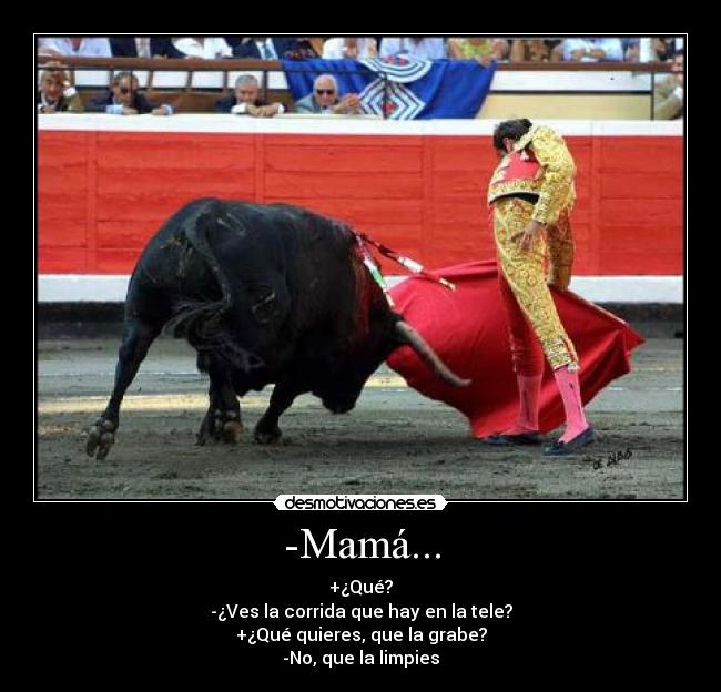 -Mamá... - +¿Qué?
-¿Ves la corrida que hay en la tele?
+¿Qué quieres, que la grabe?
-No, que la limpies