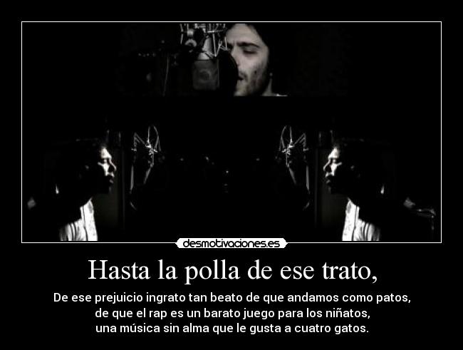 Hasta la polla de ese trato, - De ese prejuicio ingrato tan beato de que andamos como patos,
de que el rap es un barato juego para los niñatos,
una música sin alma que le gusta a cuatro gatos.