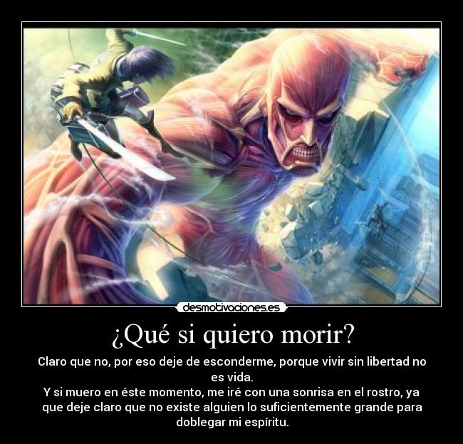 ¿Qué si quiero morir? - Claro que no, por eso deje de esconderme, porque vivir sin libertad no
es vida.
Y si muero en éste momento, me iré con una sonrisa en el rostro, ya
que deje claro que no existe alguien lo suficientemente grande para
doblegar mi espíritu.