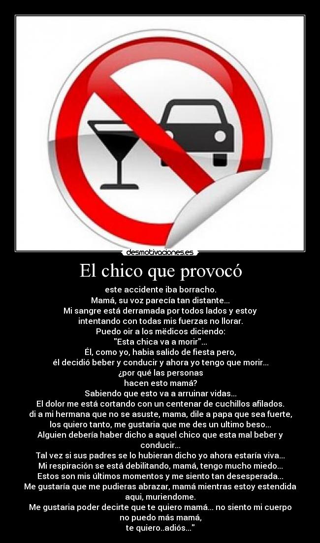 El chico que provocó - este accidente iba borracho.
Mamá, su voz parecía tan distante...
Mi sangre está derramada por todos lados y estoy
intentando con todas mis fuerzas no llorar.
Puedo oir a los mëdicos diciendo:
Esta chica va a morir...
Él, como yo, habia salido de fiesta pero,
él decidió beber y conducir y ahora yo tengo que morir...
¿por qué las personas
hacen esto mamá?
Sabiendo que esto va a arruinar vidas...
El dolor me está cortando con un centenar de cuchillos afilados.
di a mi hermana que no se asuste, mama, dile a papa que sea fuerte,
los quiero tanto, me gustaria que me des un ultimo beso...
Alguien debería haber dicho a aquel chico que esta mal beber y
conducir...
Tal vez si sus padres se lo hubieran dicho yo ahora estaría viva...
Mi respiración se está debilitando, mamá, tengo mucho miedo...
Estos son mis últimos momentos y me siento tan desesperada...
Me gustaría que me pudieras abrazar, mamá mientras estoy estendida
aqui, muriendome.
Me gustaria poder decirte que te quiero mamá... no siento mi cuerpo
no puedo más mamá,
te quiero..adiós...