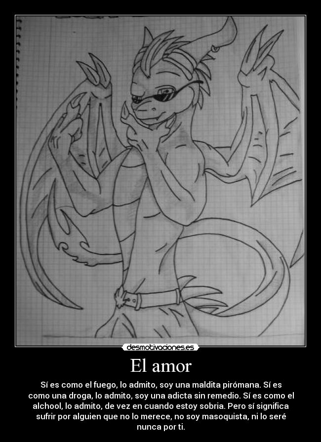 El amor - Sí es como el fuego, lo admito, soy una maldita pirómana. Sí es
como una droga, lo admito, soy una adicta sin remedio. Sí es como el
alchool, lo admito, de vez en cuando estoy sobria. Pero sí significa
sufrir por alguien que no lo merece, no soy masoquista, ni lo seré
nunca por ti.