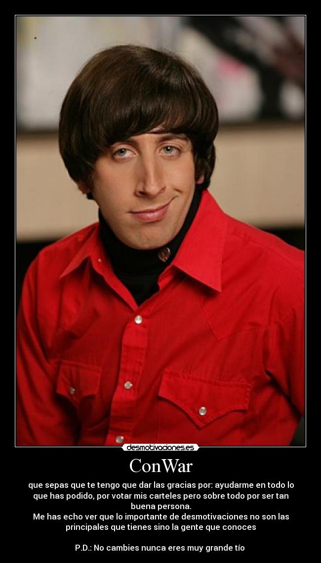 ConWar - que sepas que te tengo que dar las gracias por: ayudarme en todo lo
que has podido, por votar mis carteles pero sobre todo por ser tan
buena persona.
Me has echo ver que lo importante de desmotivaciones no son las
principales que tienes sino la gente que conoces

P.D.: No cambies nunca eres muy grande tío 