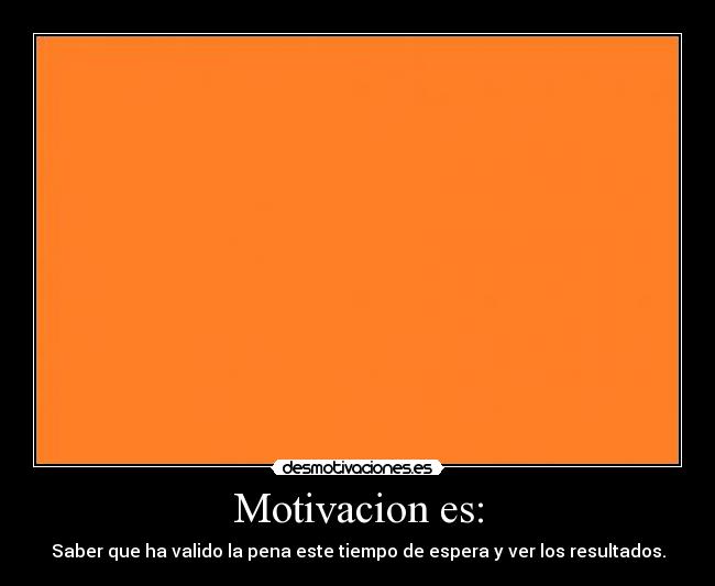 Motivacion es: - Saber que ha valido la pena este tiempo de espera y ver los resultados.