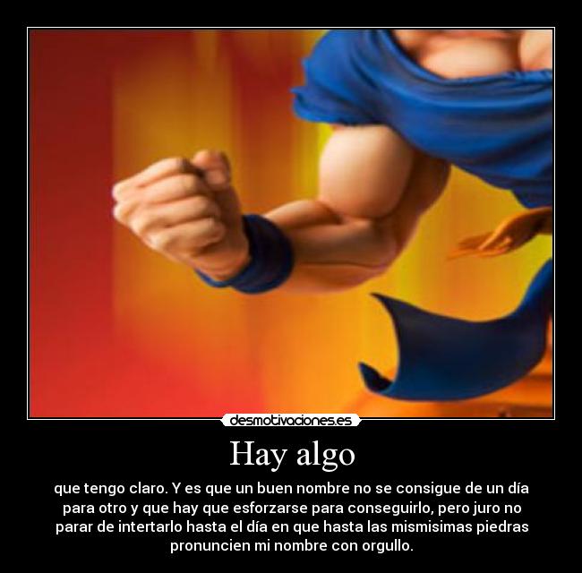 Hay algo - que tengo claro. Y es que un buen nombre no se consigue de un día
para otro y que hay que esforzarse para conseguirlo, pero juro no
parar de intertarlo hasta el día en que hasta las mismisimas piedras
pronuncien mi nombre con orgullo.