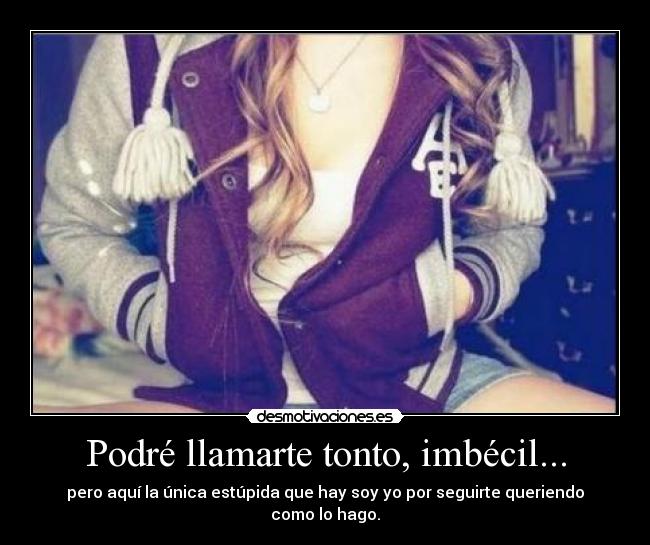 Podré llamarte tonto, imbécil... - pero aquí la única estúpida que hay soy yo por seguirte queriendo como lo hago.
