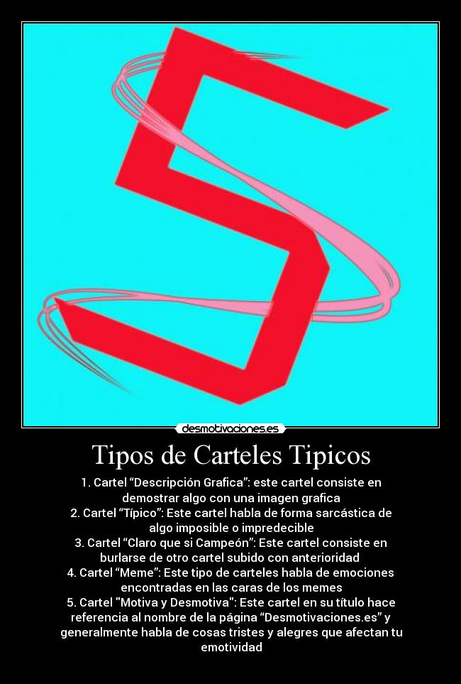 Tipos de Carteles Tipicos - 1. Cartel “Descripción Grafica”: este cartel consiste en
demostrar algo con una imagen grafica
2. Cartel “Típico”: Este cartel habla de forma sarcástica de
algo imposible o impredecible
3. Cartel “Claro que si Campeón”: Este cartel consiste en
burlarse de otro cartel subido con anterioridad 
4. Cartel “Meme”: Este tipo de carteles habla de emociones
encontradas en las caras de los memes
5. Cartel Motiva y Desmotiva: Este cartel en su título hace
referencia al nombre de la página “Desmotivaciones.es” y
generalmente habla de cosas tristes y alegres que afectan tu
emotividad
