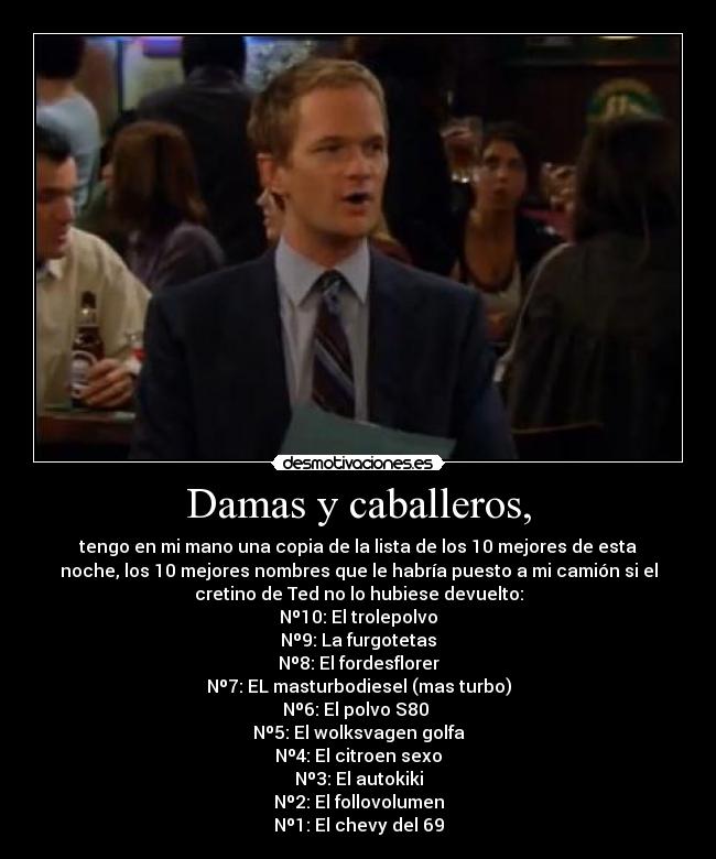 Damas y caballeros, - tengo en mi mano una copia de la lista de los 10 mejores de esta
noche, los 10 mejores nombres que le habría puesto a mi camión si el
cretino de Ted no lo hubiese devuelto:
Nº10: El trolepolvo
Nº9: La furgotetas
Nº8: El fordesflorer
Nº7: EL masturbodiesel (mas turbo)
Nº6: El polvo S80
Nº5: El wolksvagen golfa
Nº4: El citroen sexo
Nº3: El autokiki
Nº2: El follovolumen
Nº1: El chevy del 69