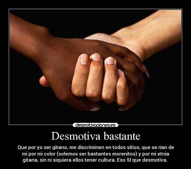 Desmotiva bastante - Que por yo ser gitano, me discriminen en todos sitios, que se rían de
mi por mi color (solemos ser bastantes morenitos) y por mi etnia
gitana, sin ni siquiera ellos tener cultura. Eso SI que desmotiva. 