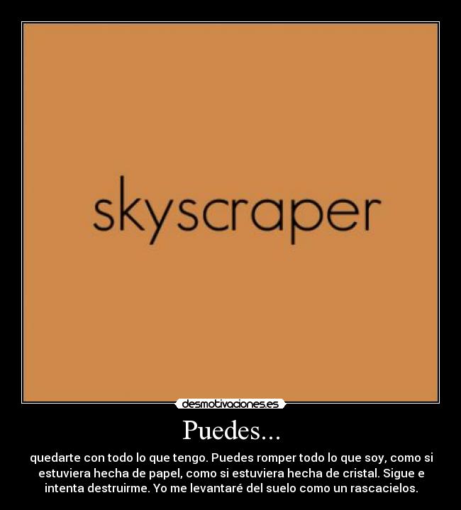 Puedes... - quedarte con todo lo que tengo. Puedes romper todo lo que soy, como si
estuviera hecha de papel, como si estuviera hecha de cristal. Sigue e
intenta destruirme. Yo me levantaré del suelo como un rascacielos.