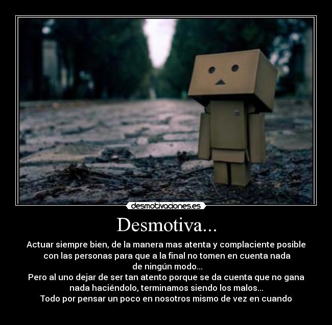 Desmotiva... - Actuar siempre bien, de la manera mas atenta y complaciente posible
con las personas para que a la final no tomen en cuenta nada
de ningún modo...
Pero al uno dejar de ser tan atento porque se da cuenta que no gana
nada haciéndolo, terminamos siendo los malos...
Todo por pensar un poco en nosotros mismo de vez en cuando
