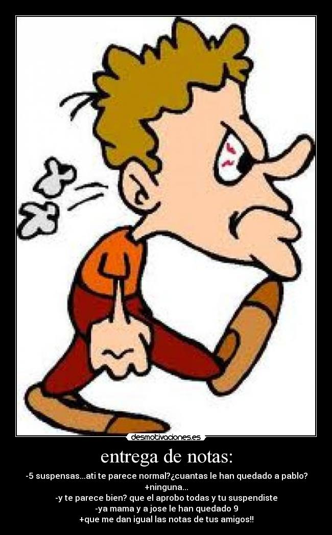 entrega de notas: - -5 suspensas...ati te parece normal?¿cuantas le han quedado a pablo?
+ninguna...
-y te parece bien? que el aprobo todas y tu suspendiste
-ya mama y a jose le han quedado 9
+que me dan igual las notas de tus amigos!!