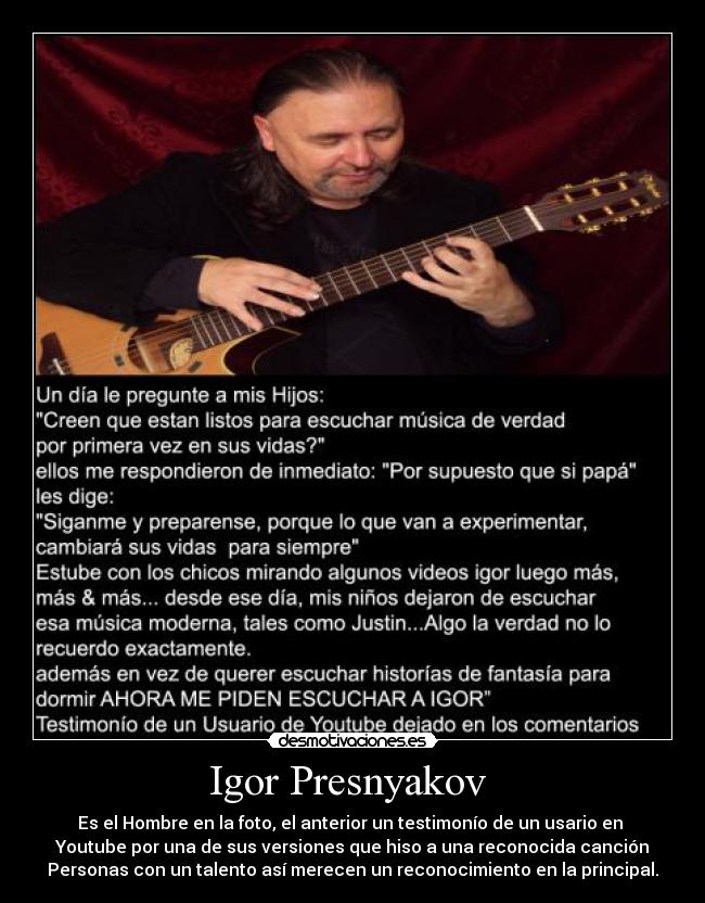 Igor Presnyakov  - Es el Hombre en la foto, el anterior un testimonío de un usario en 
Youtube por una de sus versiones que hiso a una reconocida canción
Personas con un talento así merecen un reconocimiento en la principal.