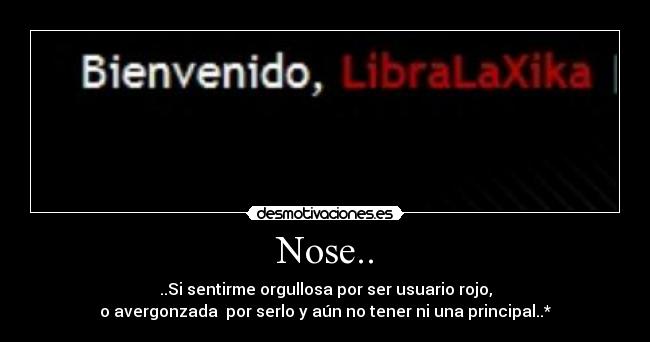 Nose.. - ..Si sentirme orgullosa por ser usuario rojo,
o avergonzada por serlo y aún no tener ni una principal..*