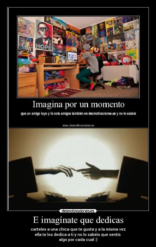 E imagínate que dedicas - carteles a una chica que te gusta y a la misma vez
ella te los dedica a ti y no lo sabéis que sentís 
algo por cada cual :)