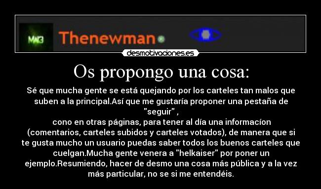 Os propongo una cosa: - Sé que mucha gente se está quejando por los carteles tan malos que
suben a la principal.Así que me gustaría proponer una pestaña de
seguir ,
 cono en otras páginas, para tener al día una informacíon
(comentarios, carteles subidos y carteles votados), de manera que si
te gusta mucho un usuario puedas saber todos los buenos carteles que
cuelgan.Mucha gente venera a helkaiser por poner un
ejemplo.Resumiendo, hacer de desmo una cosa más pública y a la vez
más particular, no se si me entendéis.
