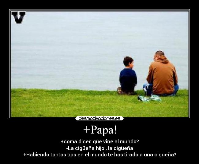 +Papa! - +coma dices que vine al mundo?
-La cigüeña hijo , la cigüeña
+Habiendo tantas tías en el mundo te has tirado a una cigüeña?