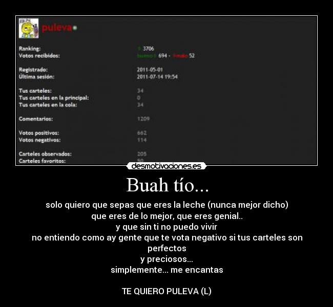 Buah tío... - solo quiero que sepas que eres la leche (nunca mejor dicho)
que eres de lo mejor, que eres genial..
y que sin ti no puedo vivir
no entiendo como ay gente que te vota negativo si tus carteles son perfectos
y preciosos...
simplemente... me encantas

TE QUIERO PULEVA (L)
