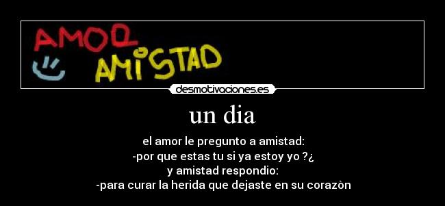 un dia - el amor le pregunto a amistad:
-por que estas tu si ya estoy yo ?¿
y amistad respondio:
-para curar la herida que dejaste en su corazòn