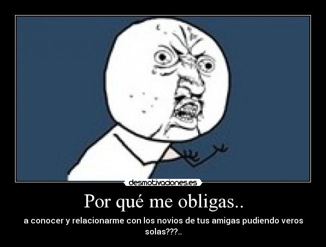 Por qué me obligas.. - a conocer y relacionarme con los novios de tus amigas pudiendo veros solas???..
