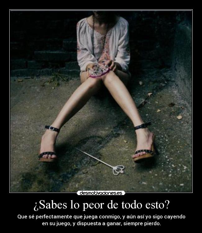 ¿Sabes lo peor de todo esto? - Que sé perfectamente que juega conmigo, y aún así yo sigo cayendo
en su juego, y dispuesta a ganar, siempre pierdo.