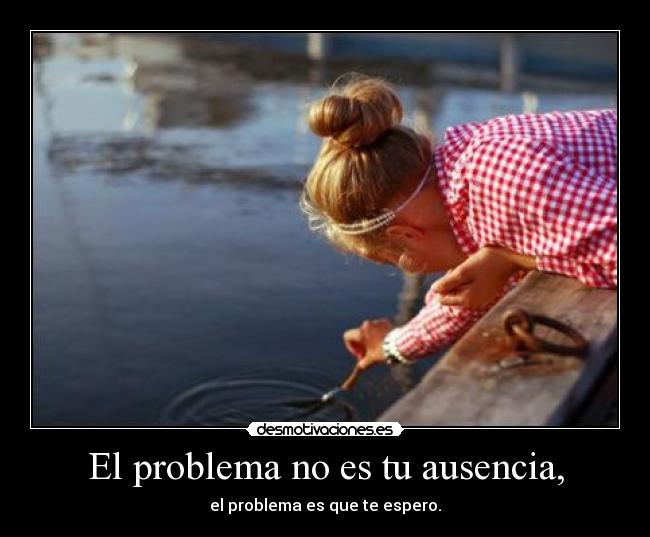 El problema no es tu ausencia, -
