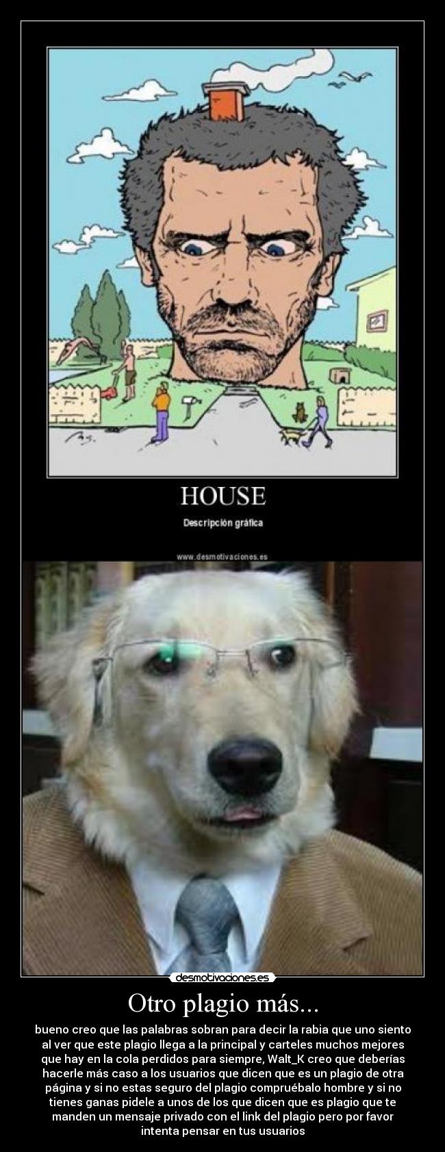 Otro plagio más... - bueno creo que las palabras sobran para decir la rabia que uno siento
al ver que este plagio llega a la principal y carteles muchos mejores
que hay en la cola perdidos para siempre, Walt_K creo que deberías
hacerle más caso a los usuarios que dicen que es un plagio de otra
página y si no estas seguro del plagio compruébalo hombre y si no
tienes ganas pidele a unos de los que dicen que es plagio que te
manden un mensaje privado con el link del plagio pero por favor
intenta pensar en tus usuarios