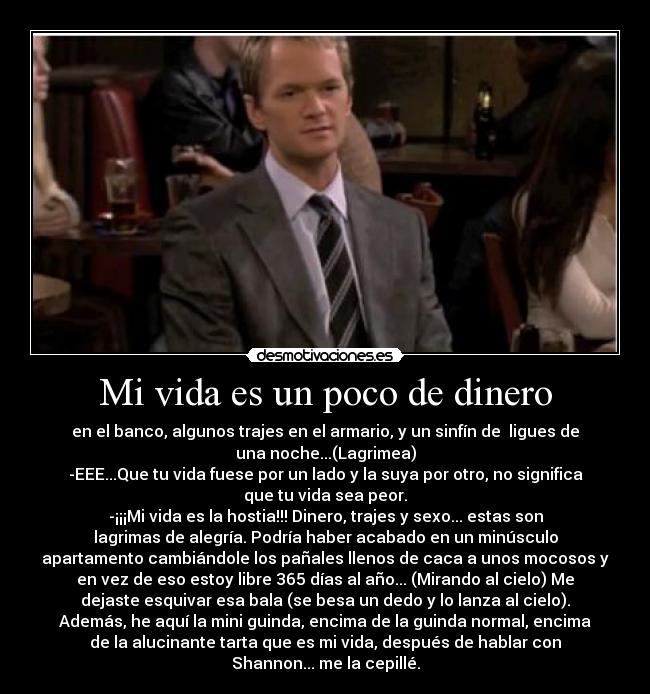 Mi vida es un poco de dinero - en el banco, algunos trajes en el armario, y un sinfín de  ligues de
una noche...(Lagrimea)
-EEE...Que tu vida fuese por un lado y la suya por otro, no significa
que tu vida sea peor.
-¡¡¡Mi vida es la hostia!!! Dinero, trajes y sexo... estas son
lagrimas de alegría. Podría haber acabado en un minúsculo
apartamento cambiándole los pañales llenos de caca a unos mocosos y
en vez de eso estoy libre 365 días al año... (Mirando al cielo) Me
dejaste esquivar esa bala (se besa un dedo y lo lanza al cielo).
Además, he aquí la mini guinda, encima de la guinda normal, encima
de la alucinante tarta que es mi vida, después de hablar con
Shannon... me la cepillé.