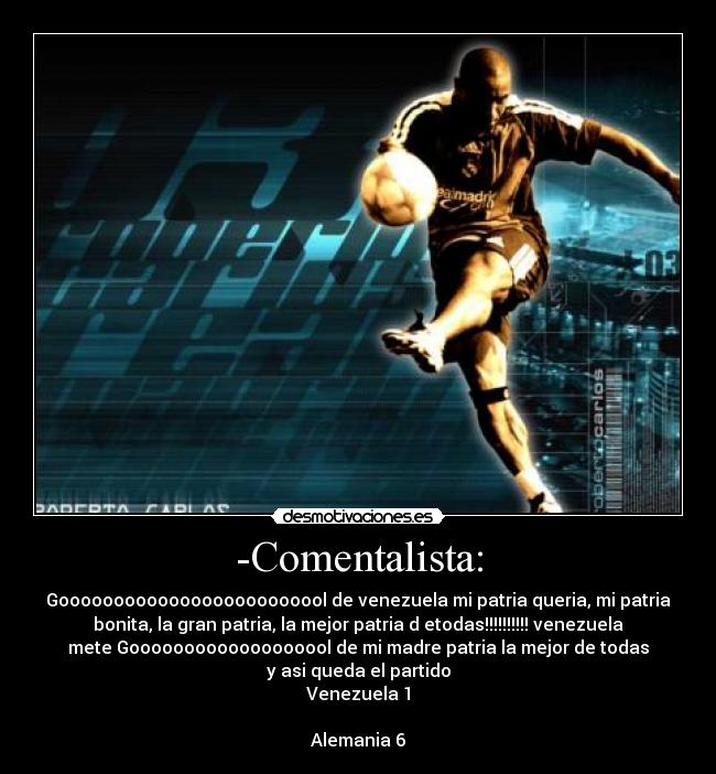 -Comentalista: - Gooooooooooooooooooooooool de venezuela mi patria queria, mi patria
bonita, la gran patria, la mejor patria d etodas!!!!!!!!!! venezuela
mete Gooooooooooooooooool de mi madre patria la mejor de todas
y asi queda el partido
Venezuela 1

Alemania 6