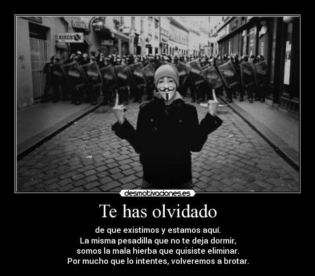 Te has olvidado - de que existimos y estamos aquí.
La misma pesadilla que no te deja dormir,
somos la mala hierba que quisiste eliminar.
Por mucho que lo intentes, volveremos a brotar.