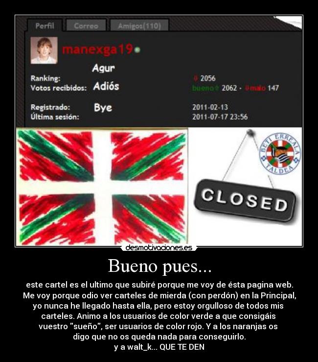 Bueno pues... - este cartel es el ultimo que subiré porque me voy de ésta pagina web.
Me voy porque odio ver carteles de mierda (con perdón) en la Principal,
yo nunca he llegado hasta ella, pero estoy orgulloso de todos mis
carteles. Animo a los usuarios de color verde a que consigáis
vuestro sueño, ser usuarios de color rojo. Y a los naranjas os
digo que no os queda nada para conseguirlo.
y a walt_k... QUE TE DEN