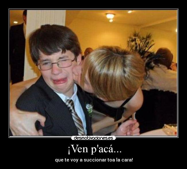 ¡Ven pacá... - que te voy a succionar toa la cara!