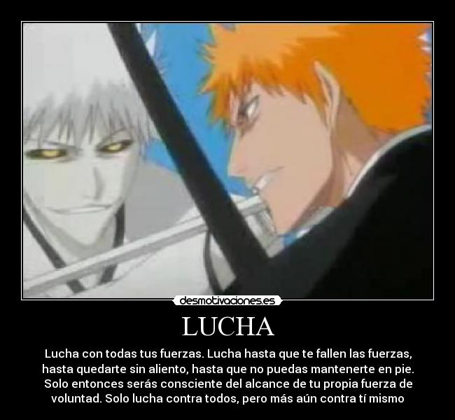LUCHA - Lucha con todas tus fuerzas. Lucha hasta que te fallen las fuerzas,
hasta quedarte sin aliento, hasta que no puedas mantenerte en pie.
Solo entonces serás consciente del alcance de tu propia fuerza de
voluntad. Solo lucha contra todos, pero más aún contra tí mismo