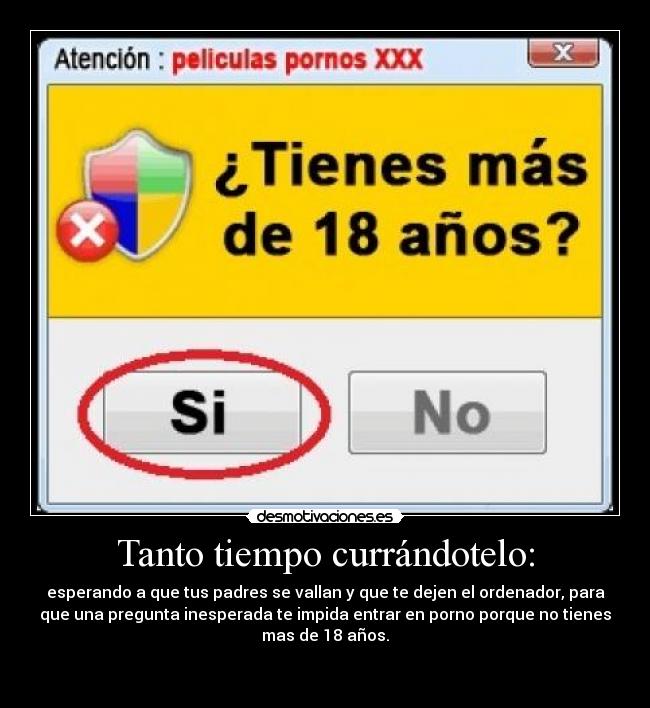 Tanto tiempo currándotelo: - esperando a que tus padres se vallan y que te dejen el ordenador, para
que una pregunta inesperada te impida entrar en porno porque no tienes
mas de 18 años.