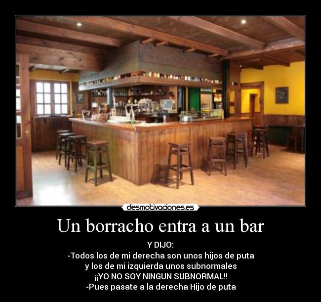 Un borracho entra a un bar - Y DIJO:
-Todos los de mi derecha son unos hijos de puta
y los de mi izquierda unos subnormales
¡¡YO NO SOY NINGUN SUBNORMAL!!
-Pues pasate a la derecha Hijo de puta