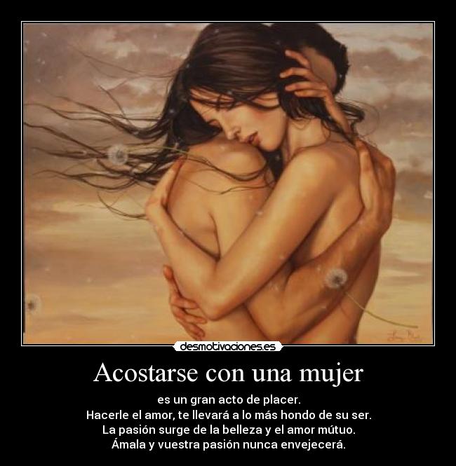 Acostarse con una mujer - es un gran acto de placer.
Hacerle el amor, te llevará a lo más hondo de su ser.
La pasión surge de la belleza y el amor mútuo.
Ámala y vuestra pasión nunca envejecerá.