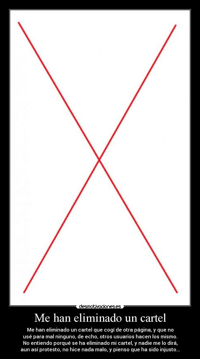 Me han eliminado un cartel - Me han eliminado un cartel que cogí de otra página, y que no
usé para mal ninguno, de echo, otros usuarios hacen los mismo.
No entiendo porqué se ha eliminado mi cartel, y nadie me lo dirá,
aun así protesto, no hice nada malo, y pienso que ha sido injusto...