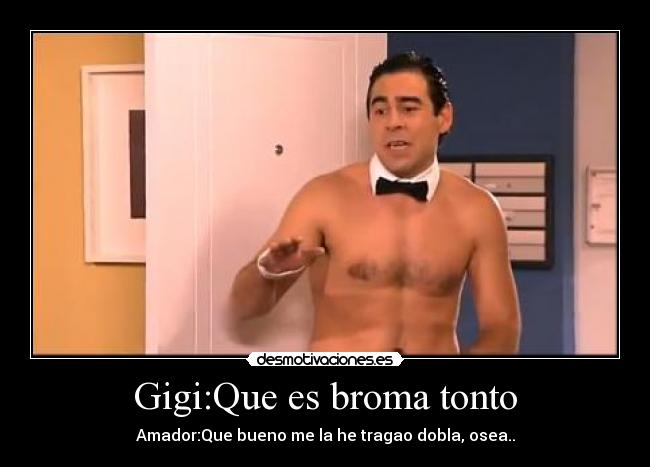 Gigi:Que es broma tonto - Amador:Que bueno me la he tragao dobla, osea..