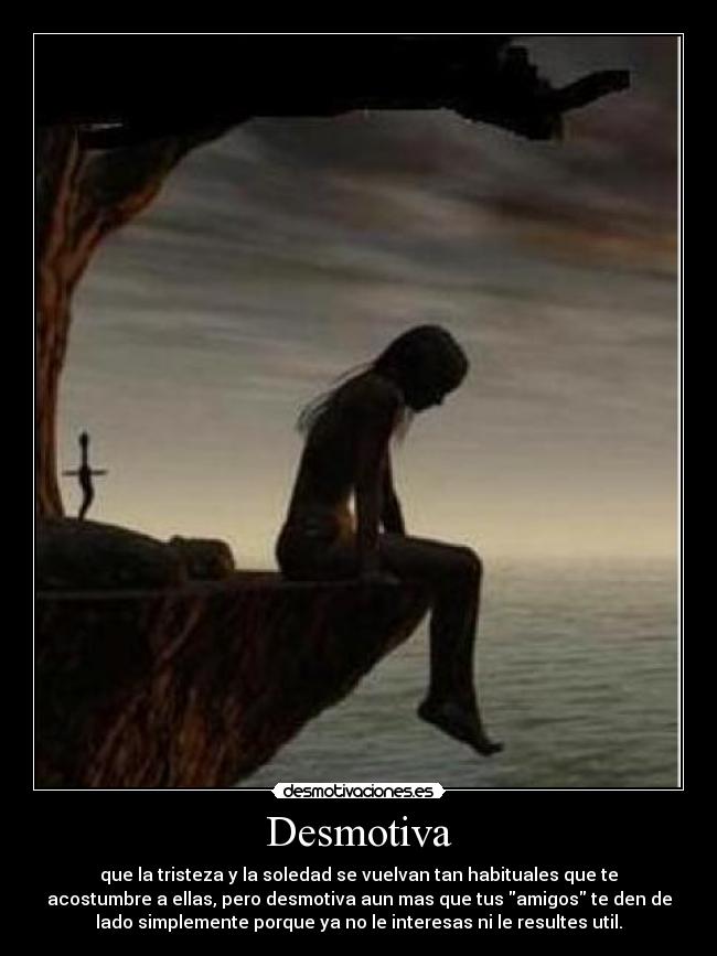 Desmotiva - que la tristeza y la soledad se vuelvan tan habituales que te
acostumbre a ellas, pero desmotiva aun mas que tus amigos te den de
lado simplemente porque ya no le interesas ni le resultes util.
