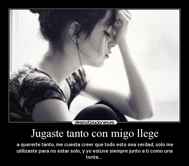 Jugaste tanto con migo llege - a quererte tanto, me cuesta creer que todo esto sea verdad, solo me
utilizaste para no estar solo, y yo estuve siempre junto a ti como una
tonta...