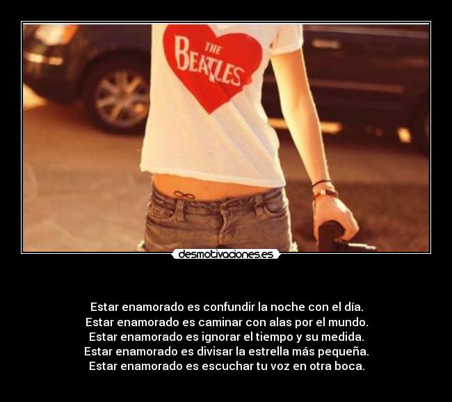   - Estar enamorado es confundir la noche con el día.
Estar enamorado es caminar con alas por el mundo.
Estar enamorado es ignorar el tiempo y su medida.
Estar enamorado es divisar la estrella más pequeña.
Estar enamorado es escuchar tu voz en otra boca.
