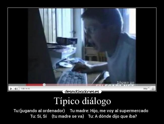 Típico diálogo - Tu:(jugando al ordenador) Tu madre: Hijo, me voy al supermercado
Tu: Sí, Sí (tu madre se va) Tu: A dónde dijo que iba?
