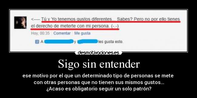 Sigo sin entender - ese motivo por el que un determinado tipo de personas se mete 
con otras personas que no tienen sus mismos gustos...
¿Acaso es obligatorio seguir un solo patrón?