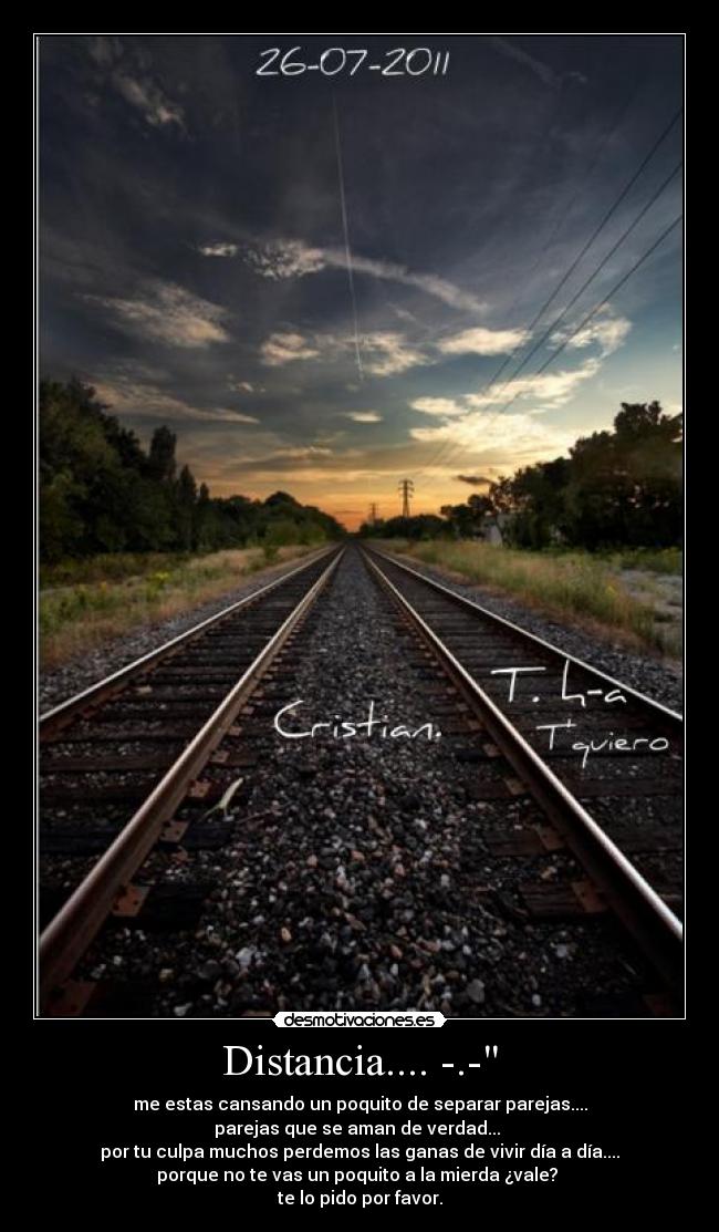 Distancia.... -.- - me estas cansando un poquito de separar parejas....
parejas que se aman de verdad... 
por tu culpa muchos perdemos las ganas de vivir día a día....
porque no te vas un poquito a la mierda ¿vale? 
te lo pido por favor.